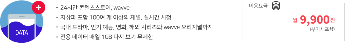 24시간 콘텐츠스토어, wavve | 지상파 포함 100여 개 이상의 채널, 실시간 시청 | 국내 드라마, 인기 예능, 영화, 해외 시리즈와 wavve 오리지널까지 | 전용 데이터 매일 1GB 다시 보기 무제한 | 이용요금 월9,900원(부가세포함) 